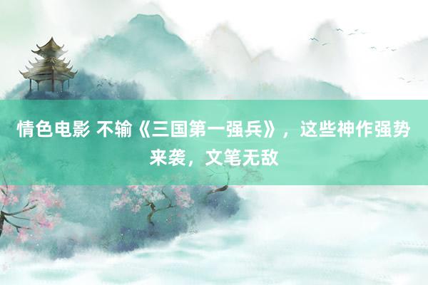 情色电影 不输《三国第一强兵》，这些神作强势来袭，文笔无敌