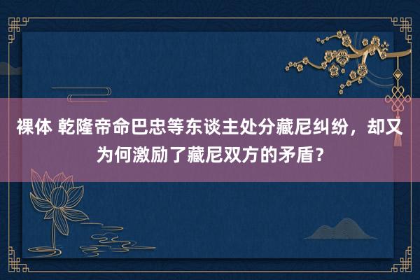 裸体 乾隆帝命巴忠等东谈主处分藏尼纠纷，却又为何激励了藏尼双方的矛盾？