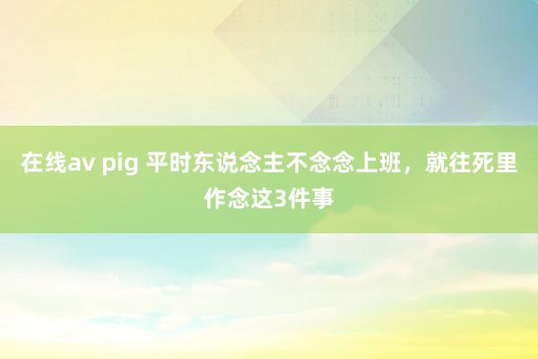 在线av pig 平时东说念主不念念上班，就往死里作念这3件事