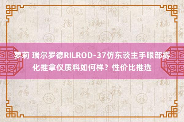 萝莉 瑞尔罗德RILROD-37仿东谈主手眼部雾化推拿仪质料如何样？性价比推选