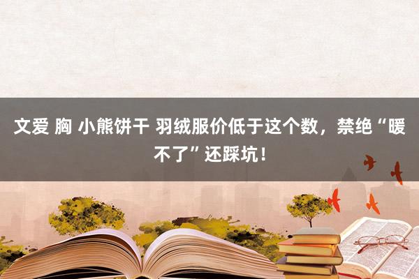 文爱 胸 小熊饼干 羽绒服价低于这个数，禁绝“暖不了”还踩坑！