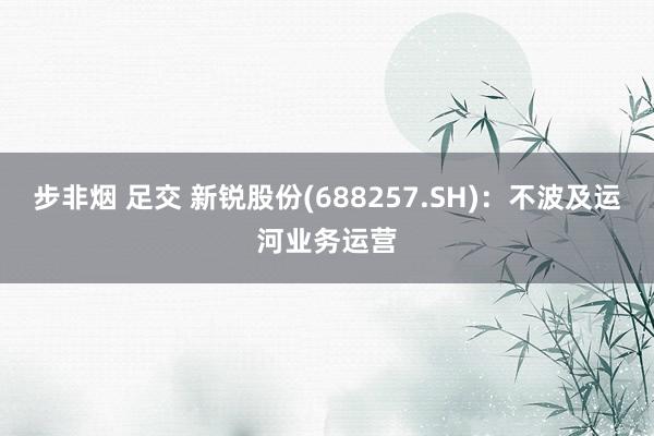 步非烟 足交 新锐股份(688257.SH)：不波及运河业务运营