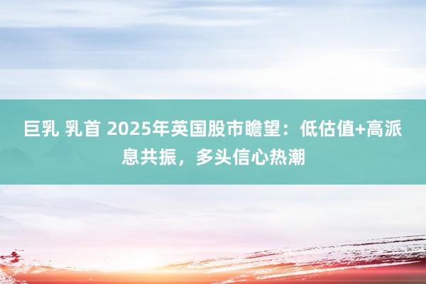 巨乳 乳首 2025年英国股市瞻望：低估值+高派息共振，多头信心热潮