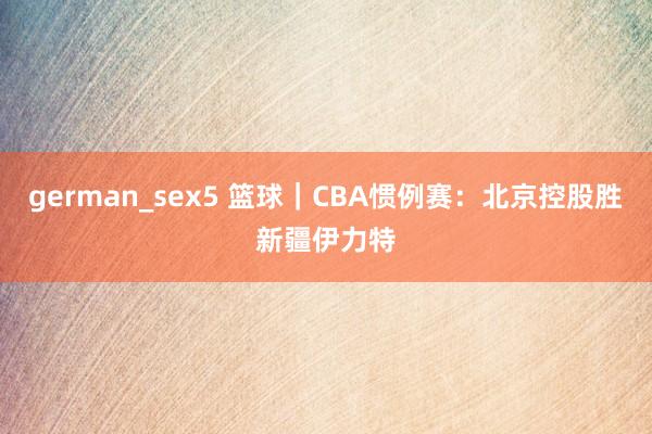 german_sex5 篮球｜CBA惯例赛：北京控股胜新疆伊力特