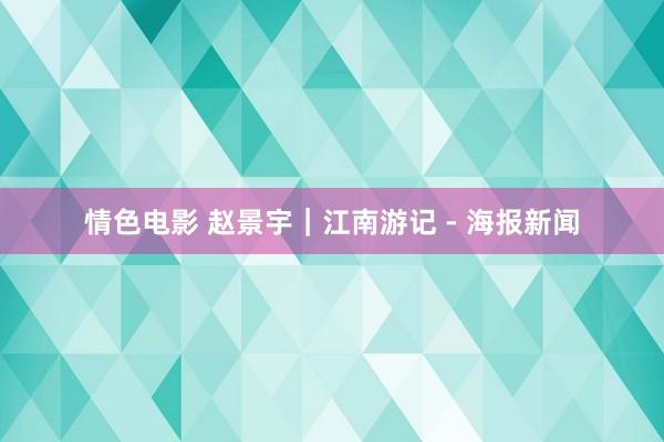 情色电影 赵景宇｜江南游记 - 海报新闻