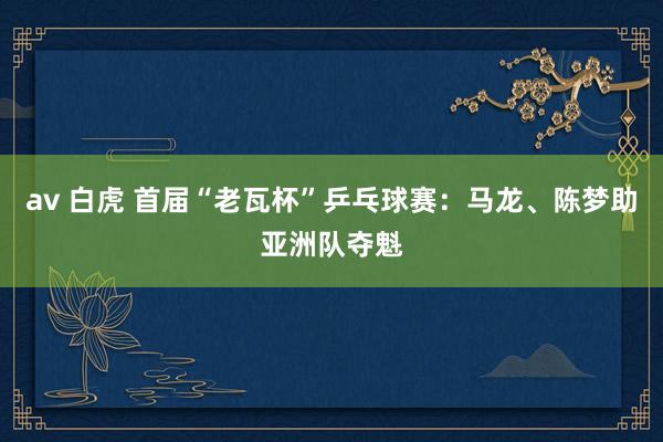 av 白虎 首届“老瓦杯”乒乓球赛：马龙、陈梦助亚洲队夺魁