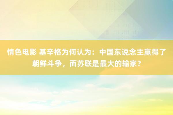 情色电影 基辛格为何认为：中国东说念主赢得了朝鲜斗争，而苏联是最大的输家？