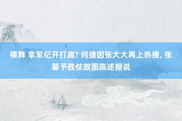 裸舞 拿军纪开打趣? 何捷因张大大再上热搜， 张馨予胜仗放图陈述据说