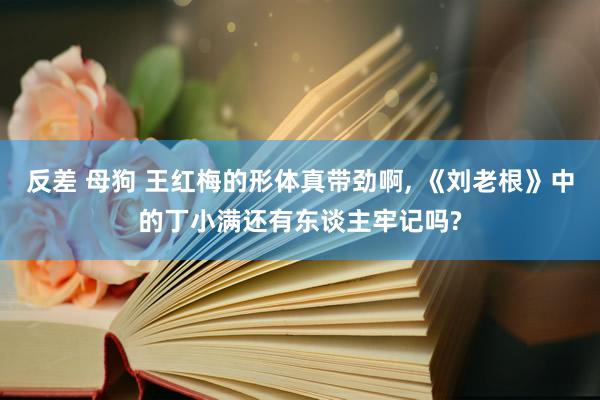 反差 母狗 王红梅的形体真带劲啊， 《刘老根》中的丁小满还有东谈主牢记吗?