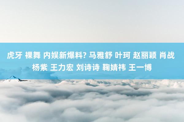 虎牙 裸舞 内娱新爆料? 马雅舒 叶珂 赵丽颖 肖战 杨紫 王力宏 刘诗诗 鞠婧祎 王一博