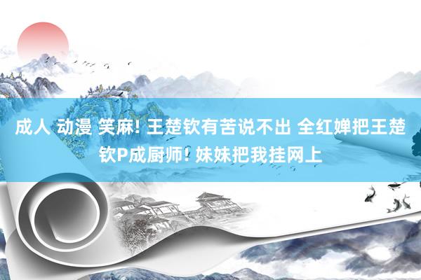 成人 动漫 笑麻! 王楚钦有苦说不出 全红婵把王楚钦P成厨师! 妹妹把我挂网上