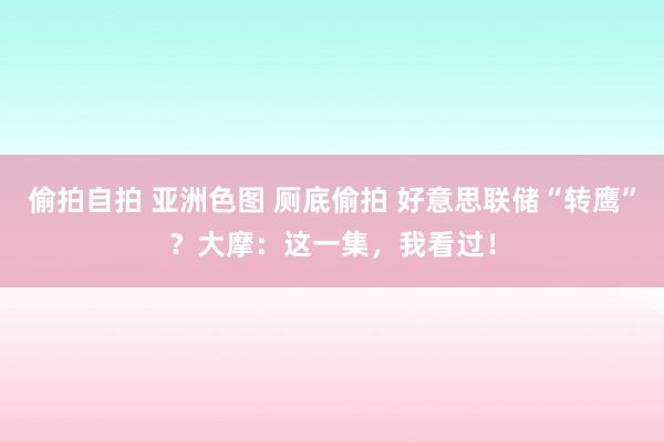 偷拍自拍 亚洲色图 厕底偷拍 好意思联储“转鹰”？大摩：这一集，我看过！