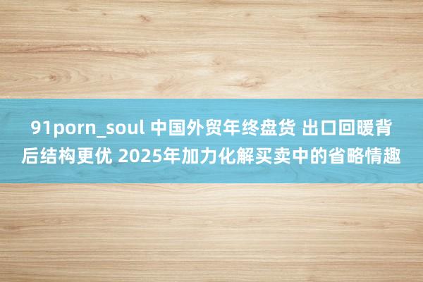 91porn_soul 中国外贸年终盘货 出口回暖背后结构更优 2025年加力化解买卖中的省略情趣