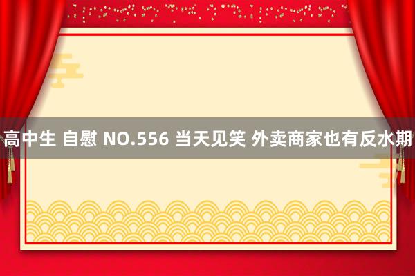 高中生 自慰 NO.556 当天见笑 外卖商家也有反水期