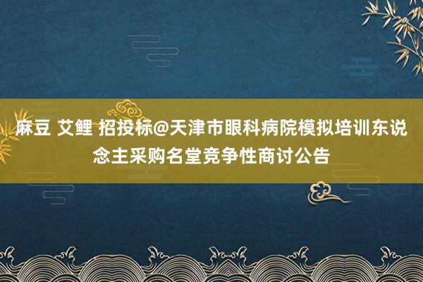 麻豆 艾鲤 招投标@天津市眼科病院模拟培训东说念主采购名堂竞争性商讨公告