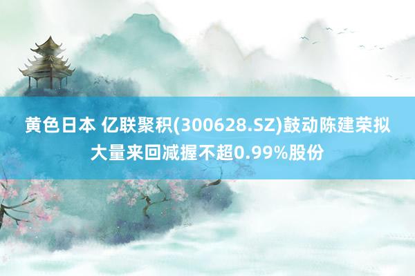 黄色日本 亿联聚积(300628.SZ)鼓动陈建荣拟大量来回减握不超0.99%股份