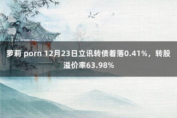 萝莉 porn 12月23日立讯转债着落0.41%，转股溢价率63.98%