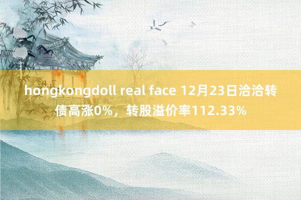 hongkongdoll real face 12月23日洽洽转债高涨0%，转股溢价率112.33%