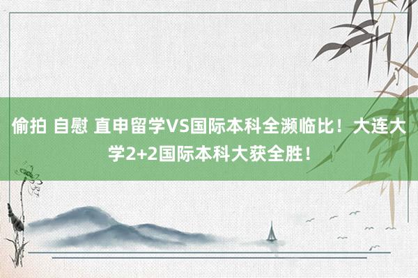 偷拍 自慰 直申留学VS国际本科全濒临比！大连大学2+2国际本科大获全胜！