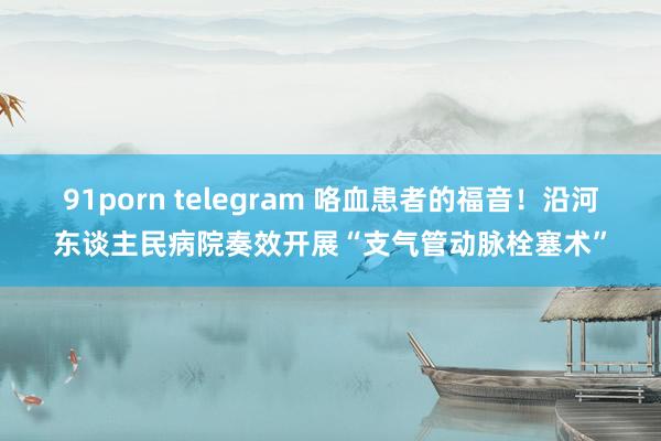 91porn telegram 咯血患者的福音！沿河东谈主民病院奏效开展“支气管动脉栓塞术”