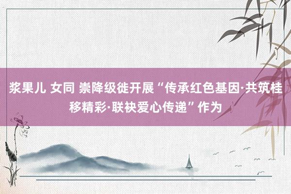 浆果儿 女同 崇降级徙开展“传承红色基因·共筑桂移精彩·联袂爱心传递”作为