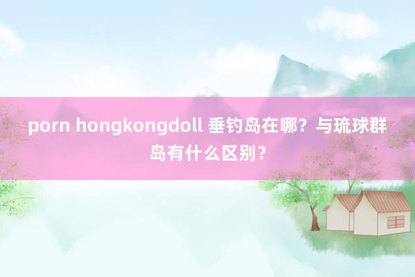 porn hongkongdoll 垂钓岛在哪？与琉球群岛有什么区别？