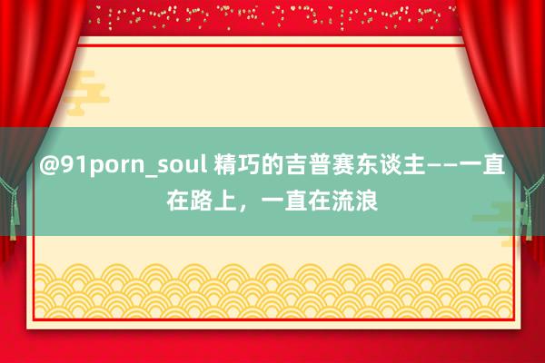 @91porn_soul 精巧的吉普赛东谈主——一直在路上，一直在流浪