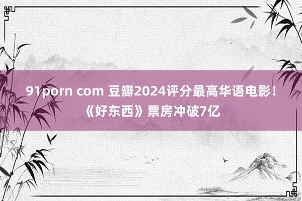 91porn com 豆瓣2024评分最高华语电影！《好东西》票房冲破7亿