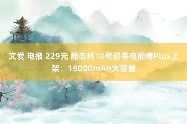 文爱 电报 229元 酷态科10号超等电能棒Plus上架：15000mAh大容量