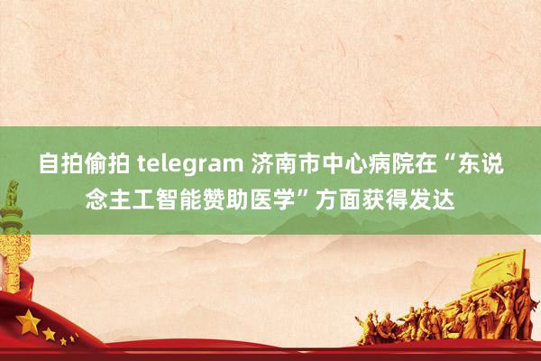 自拍偷拍 telegram 济南市中心病院在“东说念主工智能赞助医学”方面获得发达