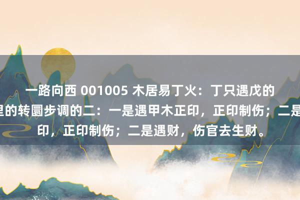 一路向西 001005 木居易丁火：丁只遇戊的话很难有贵气，这里的转圜步调的二：一是遇甲木正印，正印制伤；二是遇财，伤官去生财。