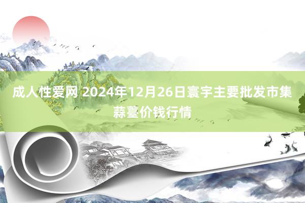 成人性爱网 2024年12月26日寰宇主要批发市集蒜薹价钱行情