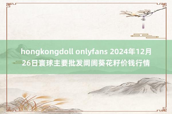 hongkongdoll onlyfans 2024年12月26日寰球主要批发阛阓葵花籽价钱行情