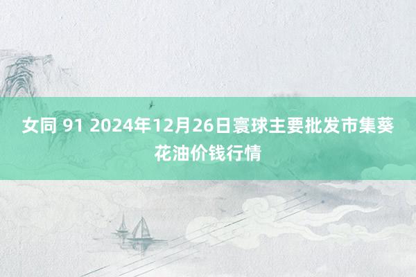 女同 91 2024年12月26日寰球主要批发市集葵花油价钱行情