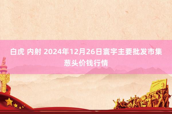 白虎 内射 2024年12月26日寰宇主要批发市集葱头价钱行情