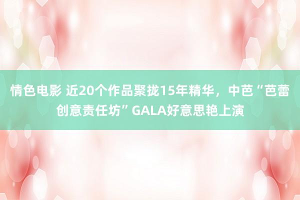 情色电影 近20个作品聚拢15年精华，中芭“芭蕾创意责任坊”GALA好意思艳上演