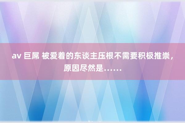 av 巨屌 被爱着的东谈主压根不需要积极推崇，原因尽然是……