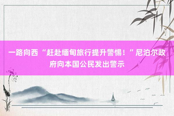 一路向西 “赶赴缅甸旅行提升警惕！”尼泊尔政府向本国公民发出警示