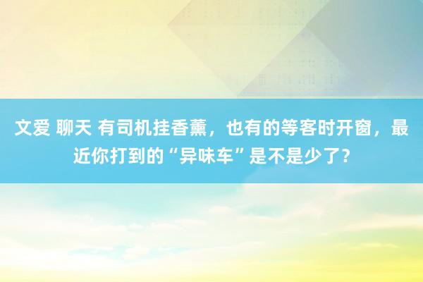 文爱 聊天 有司机挂香薰，也有的等客时开窗，最近你打到的“异味车”是不是少了？