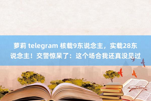 萝莉 telegram 核载9东说念主，实载28东说念主！交警惊呆了：这个场合我还真没见过