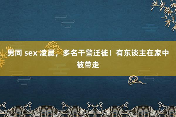 男同 sex 凌晨，多名干警迁徙！有东谈主在家中被带走