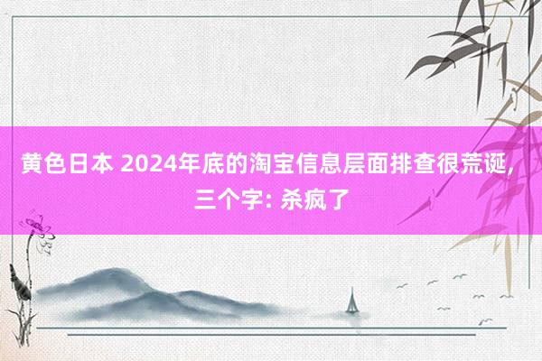 黄色日本 2024年底的淘宝信息层面排查很荒诞， 三个字: 杀疯了