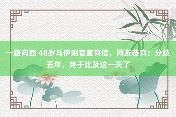 一路向西 48岁马伊琍官宣喜信，网友恭喜：分歧五年，终于比及这一天了