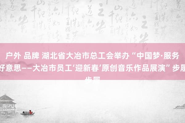 户外 品牌 湖北省大冶市总工会举办“中国梦·服务好意思——大冶市员工‘迎新春’原创音乐作品展演”步履