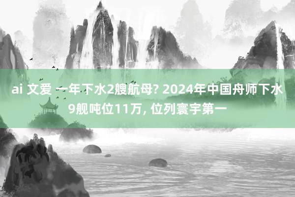 ai 文爱 一年下水2艘航母? 2024年中国舟师下水9舰吨位11万， 位列寰宇第一