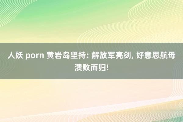 人妖 porn 黄岩岛坚持: 解放军亮剑， 好意思航母溃败而归!