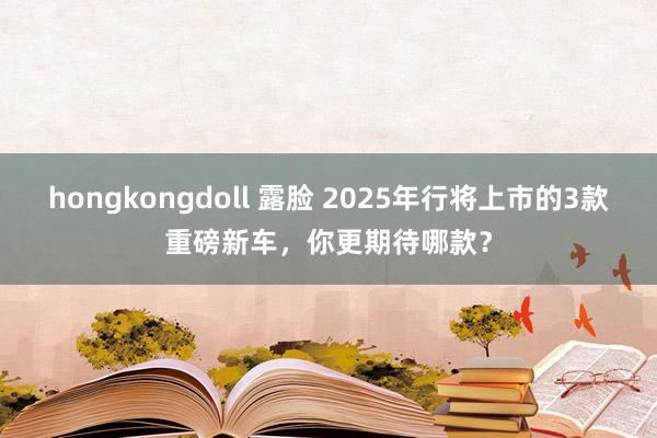 hongkongdoll 露脸 2025年行将上市的3款重磅新车，你更期待哪款？