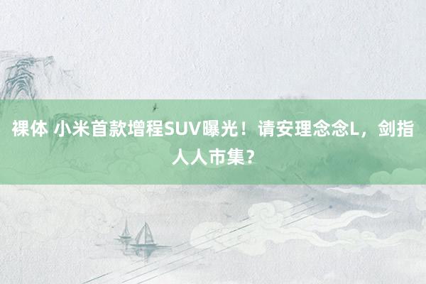 裸体 小米首款增程SUV曝光！请安理念念L，剑指人人市集？