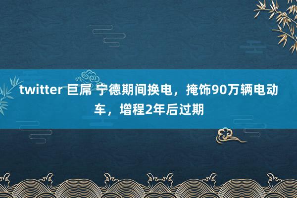 twitter 巨屌 宁德期间换电，掩饰90万辆电动车，增程2年后过期