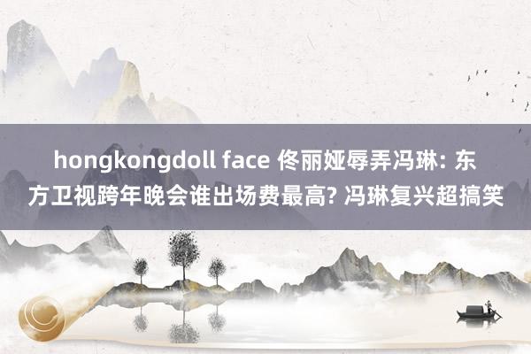 hongkongdoll face 佟丽娅辱弄冯琳: 东方卫视跨年晚会谁出场费最高? 冯琳复兴超搞笑